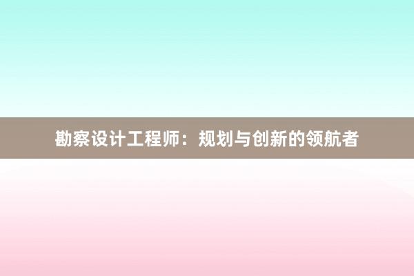 勘察设计工程师：规划与创新的领航者