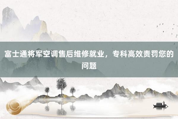 富士通将军空调售后维修就业，专科高效责罚您的问题